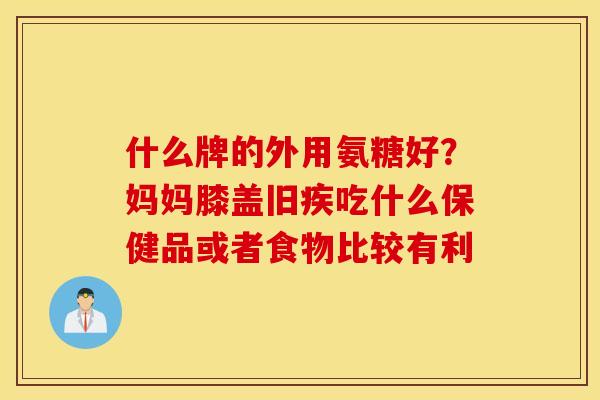 什么牌的外用氨糖好？妈妈膝盖旧疾吃什么保健品或者食物比较有利