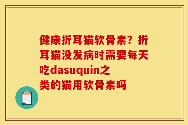 健康折耳猫软骨素？折耳猫没发病时需要每天吃dasuquin之类的猫用软骨素吗