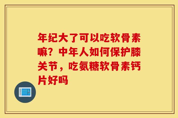 年纪大了可以吃软骨素嘛?中年人如何保护膝关节,吃氨糖软骨素钙片好吗 年纪大了可以吃软骨素嘛?中年人如何保护膝关节,吃氨糖软骨素钙片好吗