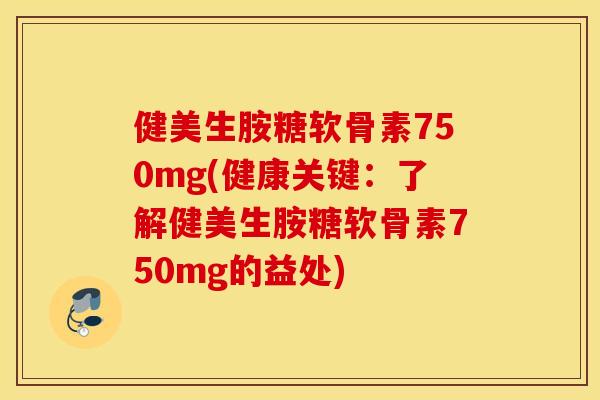 健美生胺糖软骨素750mg(健康关键：了解健美生胺糖软骨素750mg的益处)
