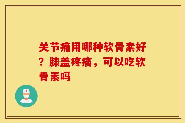 关节痛用哪种软骨素好？膝盖疼痛，可以吃软骨素吗