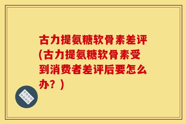 古力提氨糖软骨素差评(古力提氨糖软骨素受到消费者差评后要怎么办？)