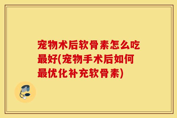 宠物术后软骨素怎么吃最好(宠物手术后如何最优化补充软骨素)
