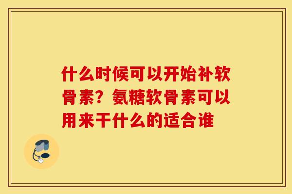 什么时候可以开始补软骨素？氨糖软骨素可以用来干什么的适合谁