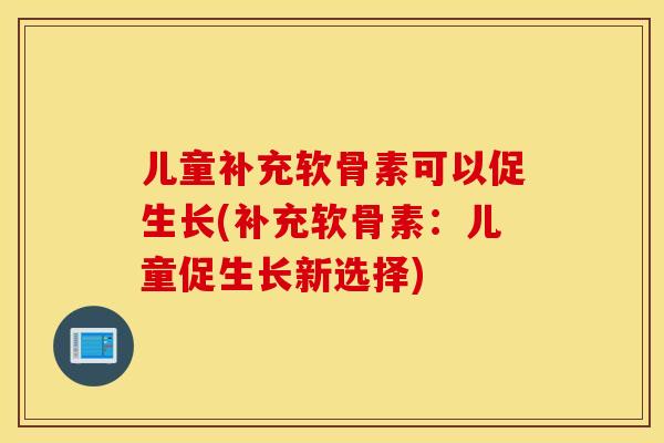儿童补充软骨素可以促生长(补充软骨素：儿童促生长新选择)