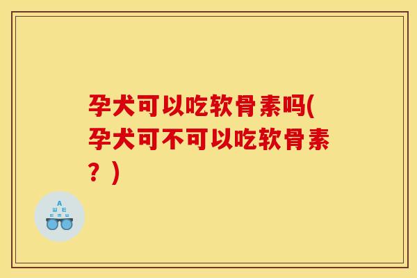 孕犬可以吃软骨素吗(孕犬可不可以吃软骨素？)