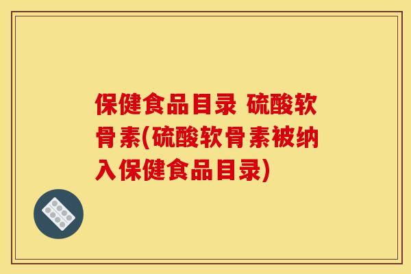 保健食品目录 硫酸软骨素(硫酸软骨素被纳入保健食品目录)