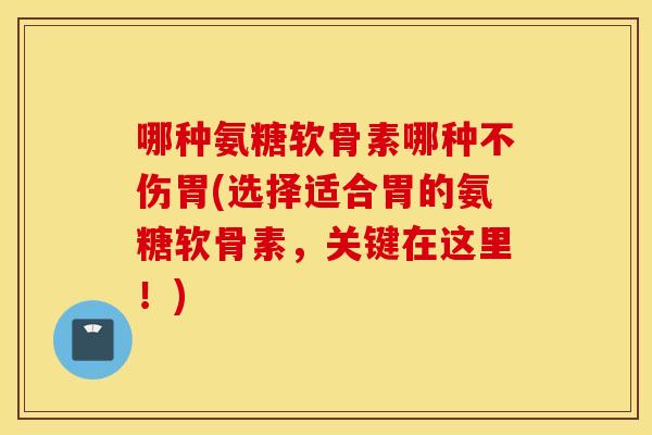 哪种氨糖软骨素哪种不伤胃(选择适合胃的氨糖软骨素，关键在这里！)