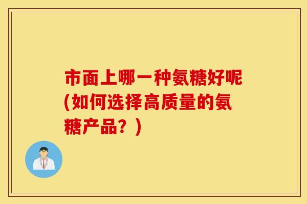 市面上哪一种氨糖好呢(如何选择高质量的氨糖产品？)