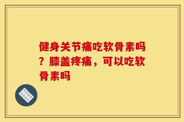 健身关节痛吃软骨素吗？膝盖疼痛，可以吃软骨素吗