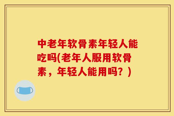 中老年软骨素年轻人能吃吗(老年人服用软骨素，年轻人能用吗？)