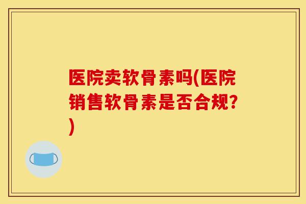 医院卖软骨素吗(医院销售软骨素是否合规？)