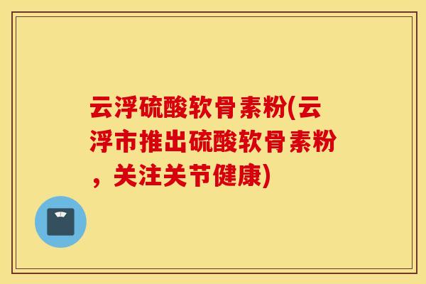 云浮硫酸软骨素粉(云浮市推出硫酸软骨素粉，关注关节健康)
