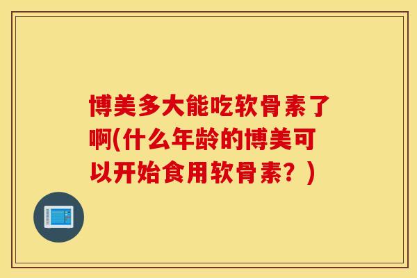 博美多大能吃软骨素了啊(什么年龄的博美可以开始食用软骨素？)