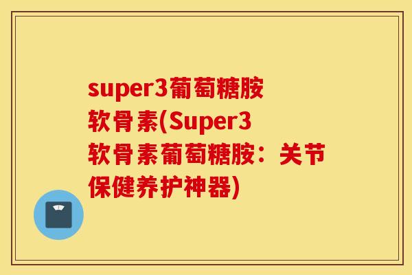 super3葡萄糖胺软骨素(Super3软骨素葡萄糖胺：关节保健养护神器)