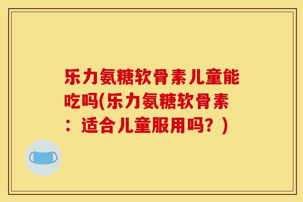 乐力氨糖软骨素儿童能吃吗(乐力氨糖软骨素：适合儿童服用吗？)