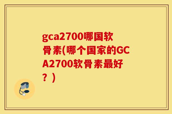 gca2700哪国软骨素(哪个国家的GCA2700软骨素最好？)