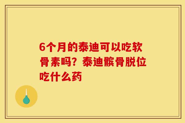 6个月的泰迪可以吃软骨素吗？泰迪髌骨脱位吃什么药