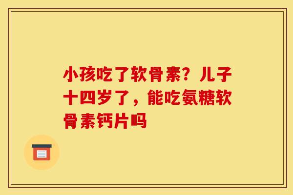 小孩吃了软骨素？儿子十四岁了，能吃氨糖软骨素钙片吗