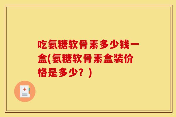 吃氨糖软骨素多少钱一盒(氨糖软骨素盒装价格是多少?) 吃氨糖软骨素多少钱一盒(氨糖软骨素盒装价格是多少?)