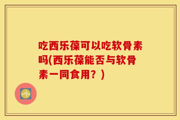 吃西乐葆可以吃软骨素吗(西乐葆能否与软骨素一同食用？)