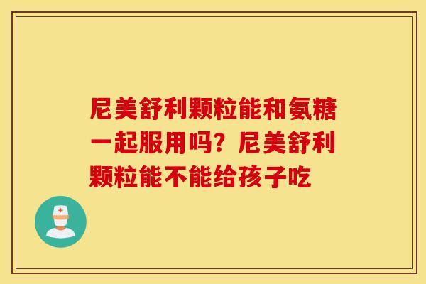 尼美舒利颗粒能和氨糖一起服用吗？尼美舒利颗粒能不能给孩子吃