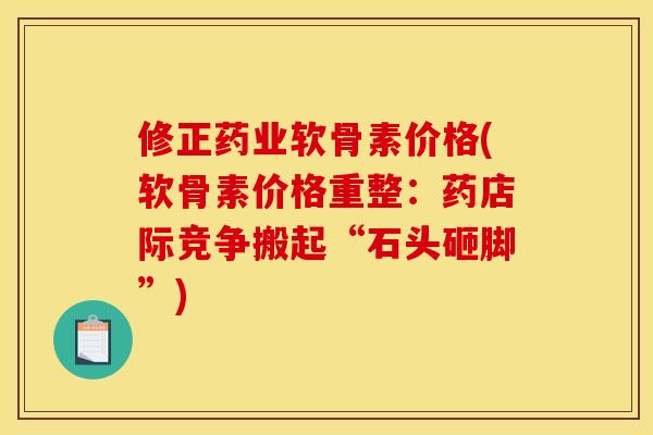 修正药业软骨素价格(软骨素价格重整：药店际竞争搬起“石头砸脚”)