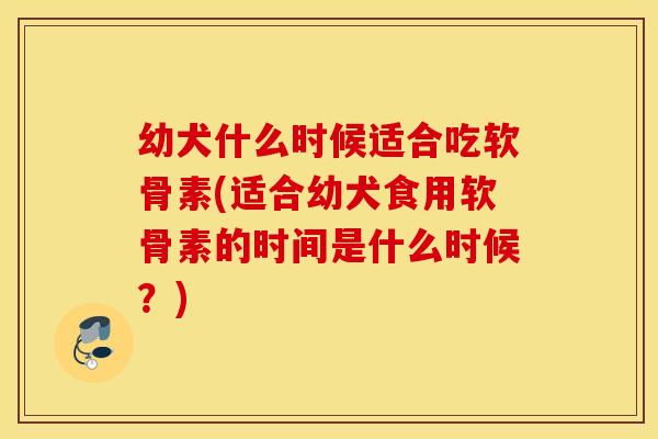 幼犬什么时候适合吃软骨素(适合幼犬食用软骨素的时间是什么时候？)