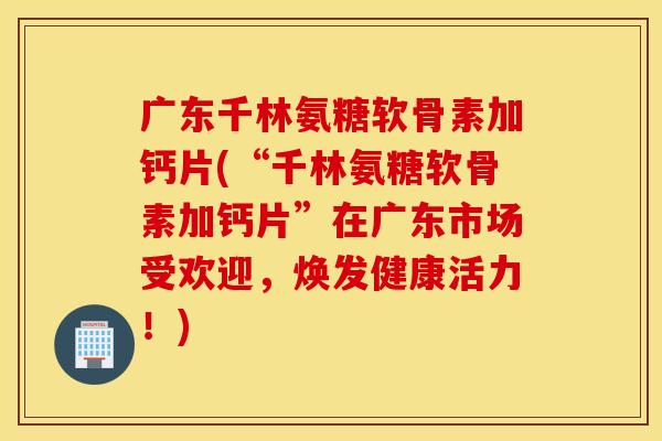 广东千林氨糖软骨素加钙片(“千林氨糖软骨素加钙片”在广东市场受欢迎，焕发健康活力！)