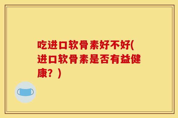 吃进口软骨素好不好(进口软骨素是否有益健康?) 吃进口软骨素好不好(进口软骨素是否有益健康?)