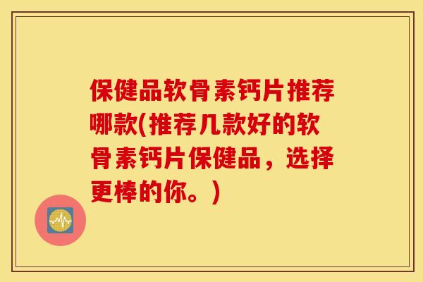 保健品软骨素钙片推荐哪款(推荐几款好的软骨素钙片保健品，选择更棒的你。)