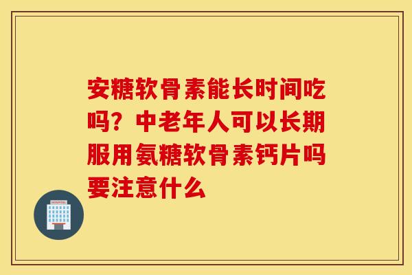 安糖软骨素能长时间吃吗？中老年人可以长期服用氨糖软骨素钙片吗要注意什么