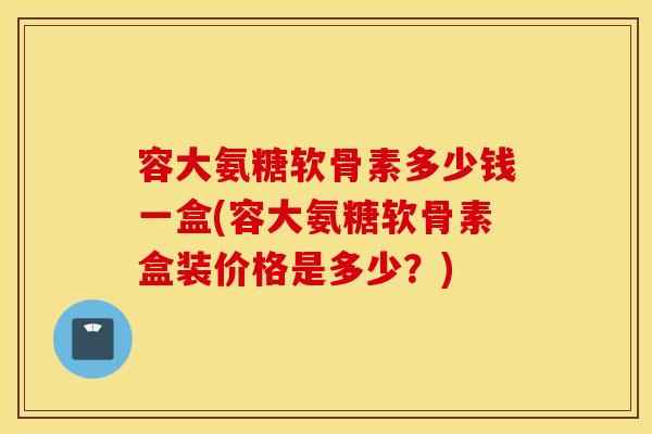 容大氨糖软骨素多少钱一盒(容大氨糖软骨素盒装价格是多少？)