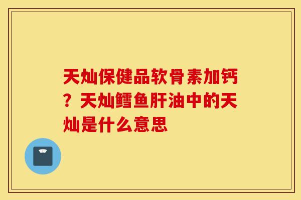 天灿保健品软骨素加钙？天灿鳕鱼肝油中的天灿是什么意思
