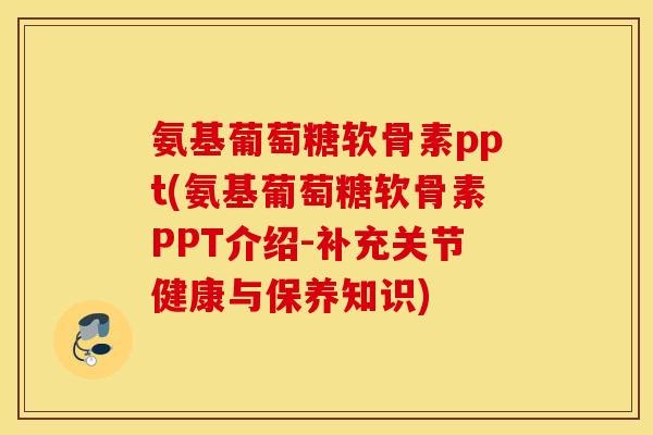 氨基葡萄糖软骨素ppt(氨基葡萄糖软骨素PPT介绍-补充关节健康与保养知识)