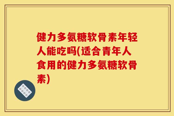 健力多氨糖软骨素年轻人能吃吗(适合青年人食用的健力多氨糖软骨素)