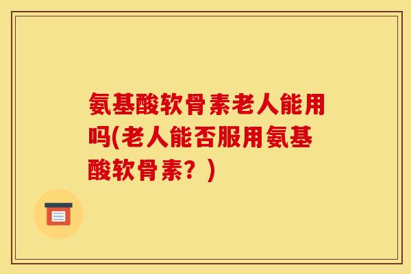 氨基酸软骨素老人能用吗(老人能否服用氨基酸软骨素？)