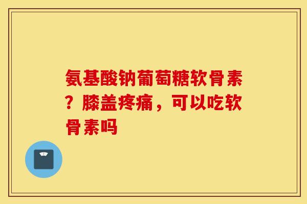 氨基酸钠葡萄糖软骨素？膝盖疼痛，可以吃软骨素吗