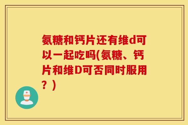 氨糖和钙片还有维d可以一起吃吗(氨糖、钙片和维D可否同时服用？)