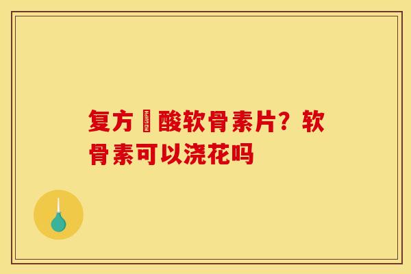 复方酼酸软骨素片？软骨素可以浇花吗