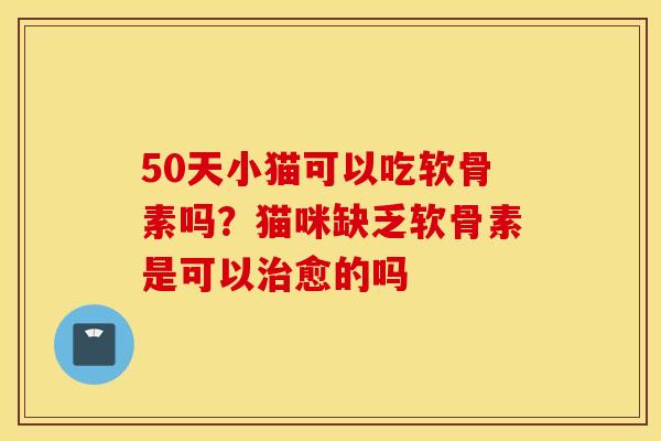 50天小猫可以吃软骨素吗？猫咪缺乏软骨素是可以治愈的吗