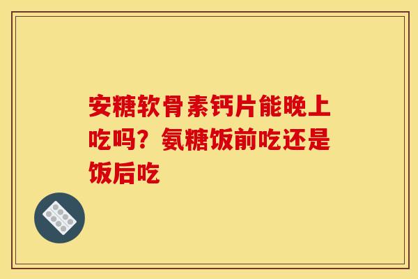 安糖软骨素钙片能晚上吃吗？氨糖饭前吃还是饭后吃