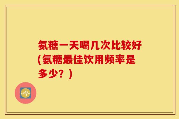 氨糖一天喝几次比较好(氨糖最佳饮用频率是多少？)