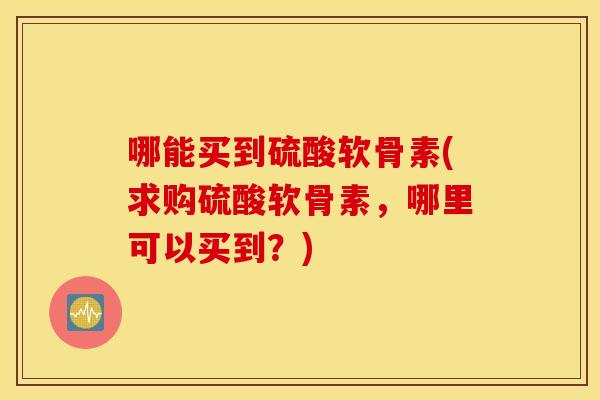 哪能买到硫酸软骨素(求购硫酸软骨素，哪里可以买到？)