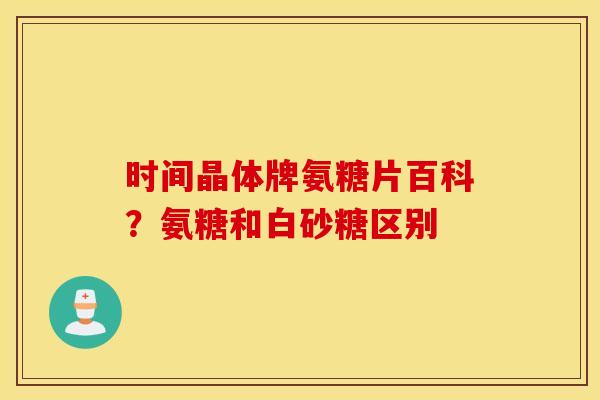 时间晶体牌氨糖片百科?氨糖和白砂糖区别 时间晶体牌氨糖片百科?氨糖和白砂糖区别