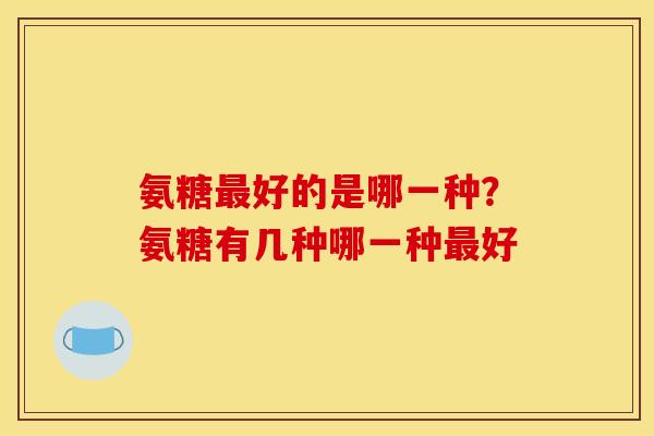 氨糖最好的是哪一种？氨糖有几种哪一种最好