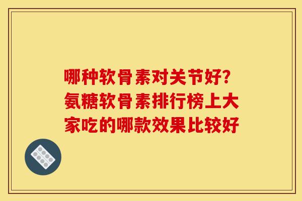哪种软骨素对关节好？氨糖软骨素排行榜上大家吃的哪款效果比较好