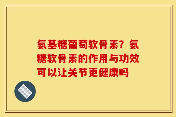 氨基糖葡萄软骨素？氨糖软骨素的作用与功效可以让关节更健康吗