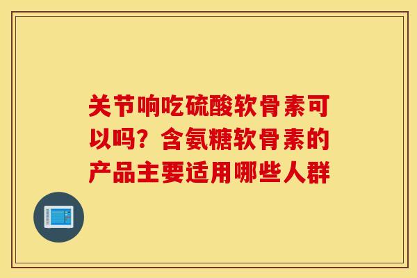 关节响吃硫酸软骨素可以吗？含氨糖软骨素的产品主要适用哪些人群