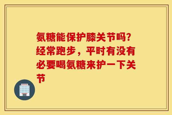 氨糖能保护膝关节吗？经常跑步，平时有没有必要喝氨糖来护一下关节